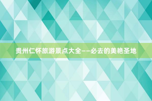 贵州仁怀旅游景点大全——必去的美艳圣地