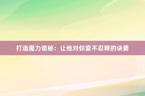 打造魔力诡秘：让他对你爱不忍释的诀要